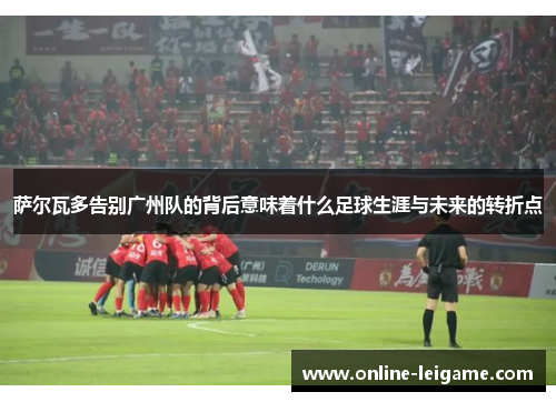 萨尔瓦多告别广州队的背后意味着什么足球生涯与未来的转折点