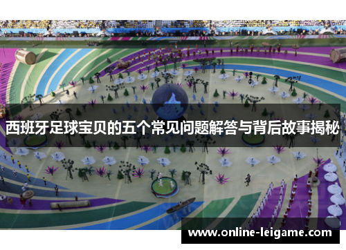 西班牙足球宝贝的五个常见问题解答与背后故事揭秘
