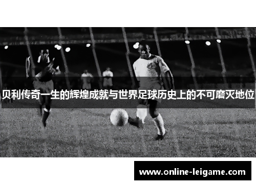 贝利传奇一生的辉煌成就与世界足球历史上的不可磨灭地位