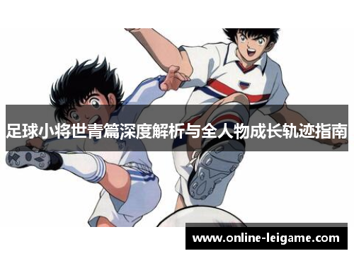 足球小将世青篇深度解析与全人物成长轨迹指南